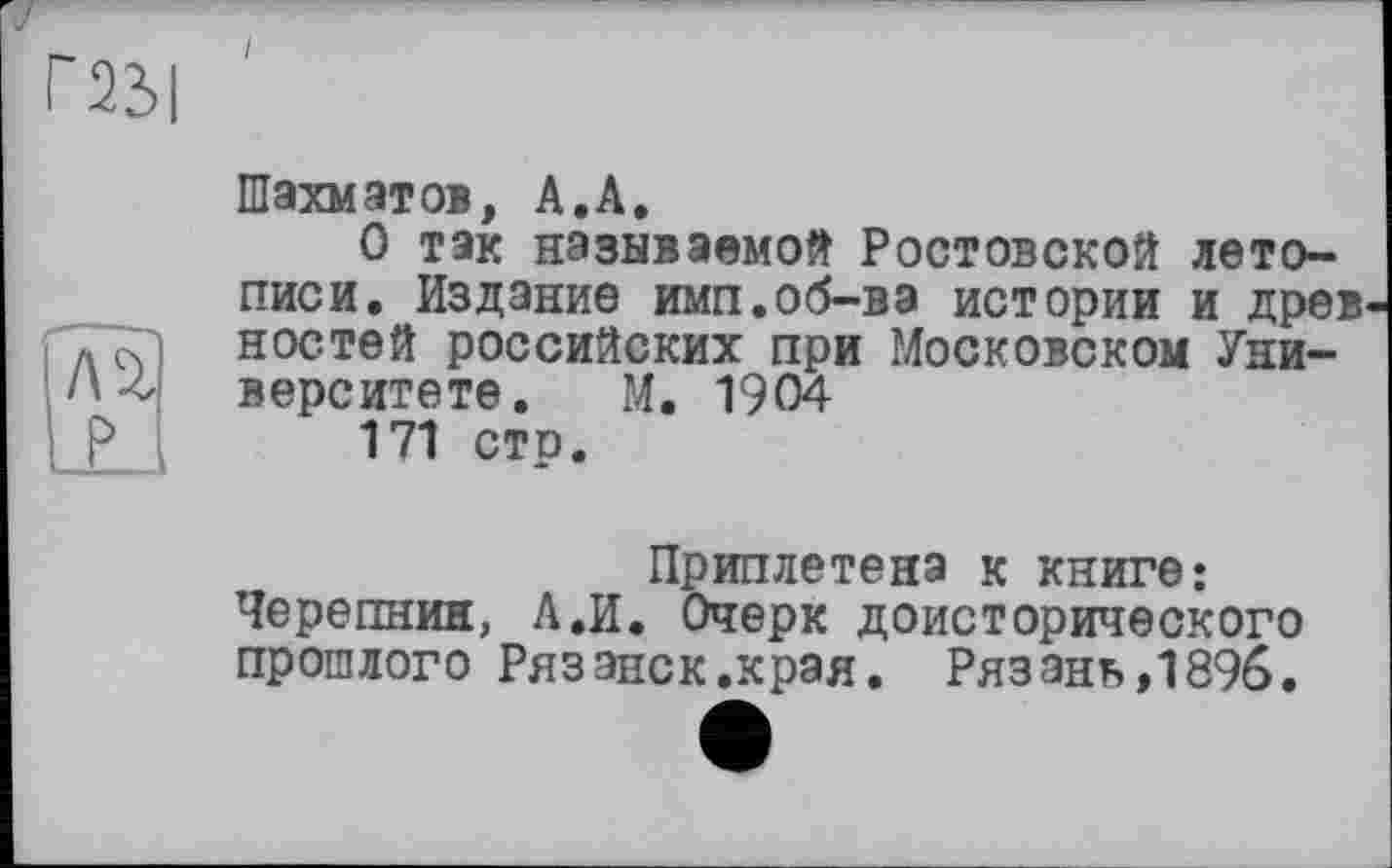 ﻿Г23|
лг р
Шахматов, А.А.
О так называемой Ростовской летописи. Издание имп.об-вэ истории и древ ностей российских при Московском Университете. М. 1904
171 стр.
Приплетена к книге;
Черепнин, Л.И. Очерк доисторического прошлого Рязэнск.края. Рязань,1896.